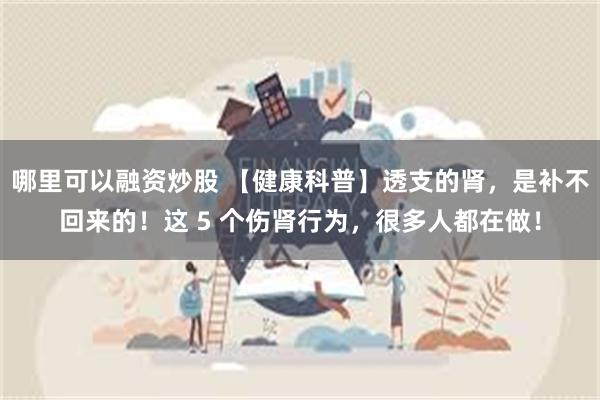 哪里可以融资炒股 【健康科普】透支的肾，是补不回来的！这 5 个伤肾行为，很多人都在做！
