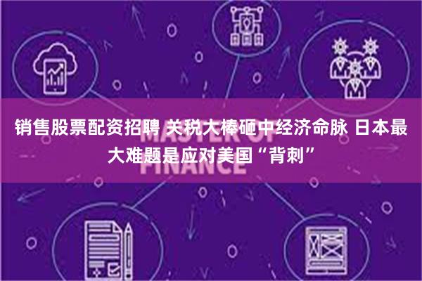 销售股票配资招聘 关税大棒砸中经济命脉 日本最大难题是应对美国“背刺”