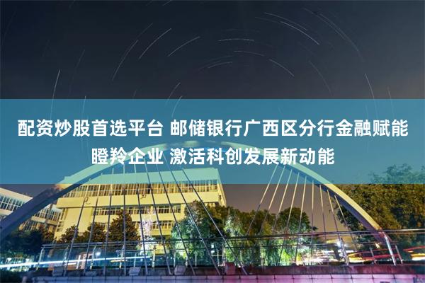 配资炒股首选平台 邮储银行广西区分行金融赋能瞪羚企业 激活科创发展新动能