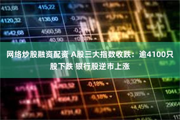 网络炒股融资配资 A股三大指数收跌:逾4100只股下跌 银行股逆市上涨