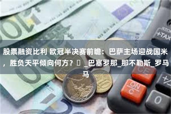 股票融资比利 欧冠半决赛前瞻：巴萨主场迎战国米，胜负天平倾向何方？​_巴塞罗那_那不勒斯_罗马