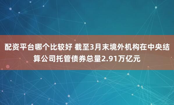 配资平台哪个比较好 截至3月末境外机构在中央结算公司托管债券总量2.91万亿元