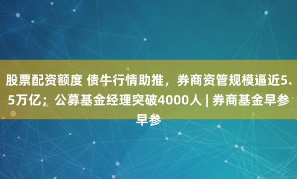 股票配资额度 债牛行情助推,券商资管规模逼近5.5万亿;公募基金经理突破4000人 | 券商基金早参