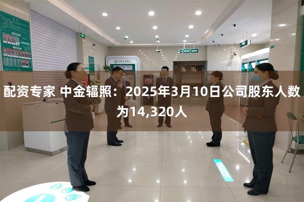 配资专家 中金辐照：2025年3月10日公司股东人数为14,320人