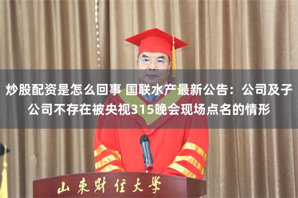 炒股配资是怎么回事 国联水产最新公告：公司及子公司不存在被央视315晚会现场点名的情形