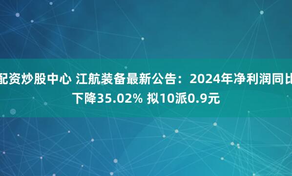 配资炒股中心 江航装备最新公告：2024年净利润同比下降35.02% 拟10派0.9元