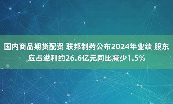 国内商品期货配资 联邦制药公布2024年业绩 股东应占溢利约26.6亿元同比减少1.5%