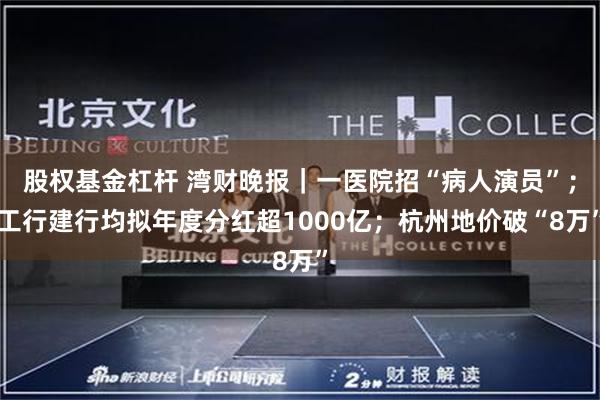 股权基金杠杆 湾财晚报｜一医院招“病人演员”；工行建行均拟年度分红超1000亿；杭州地价破“8万”