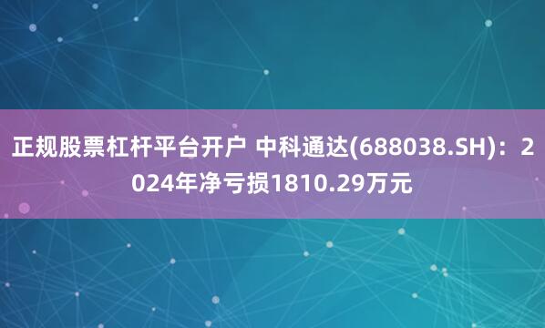 正规股票杠杆平台开户 中科通达(688038.SH)：2024年净亏损1810.29万元