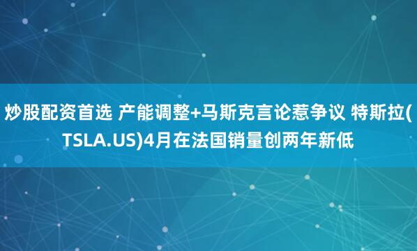 炒股配资首选 产能调整+马斯克言论惹争议 特斯拉(TSLA.US)4月在法国销量创两年新低