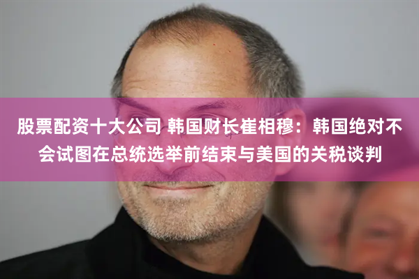 股票配资十大公司 韩国财长崔相穆：韩国绝对不会试图在总统选举前结束与美国的关税谈判