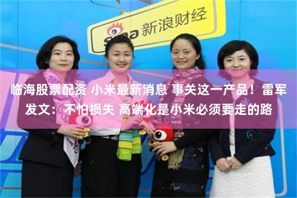 临海股票配资 小米最新消息 事关这一产品！雷军发文：不怕损失 高端化是小米必须要走的路
