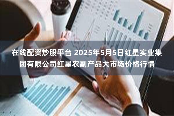 在线配资炒股平台 2025年5月5日红星实业集团有限公司红星农副产品大市场价格行情
