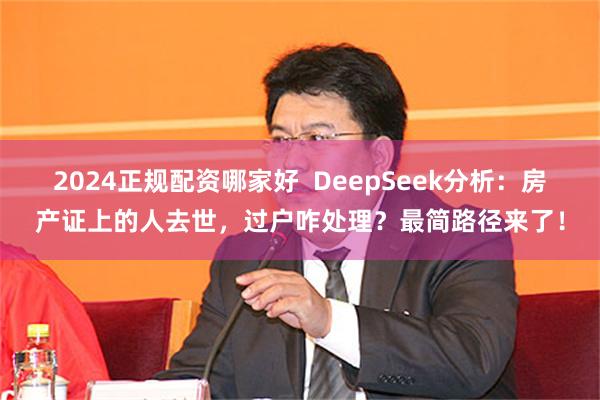 2024正规配资哪家好  DeepSeek分析：房产证上的人去世，过户咋处理？最简路径来了！