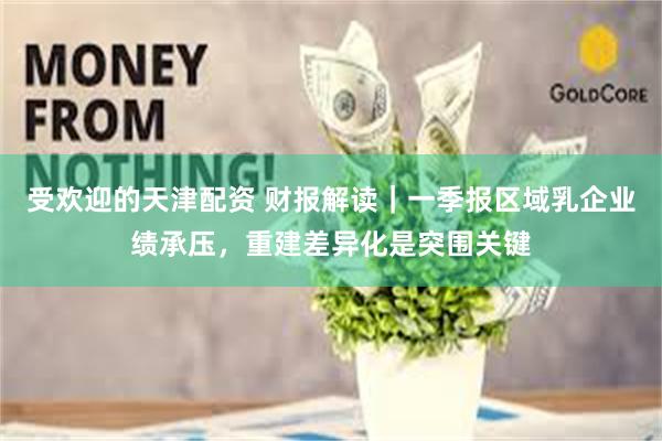 受欢迎的天津配资 财报解读｜一季报区域乳企业绩承压，重建差异化是突围关键