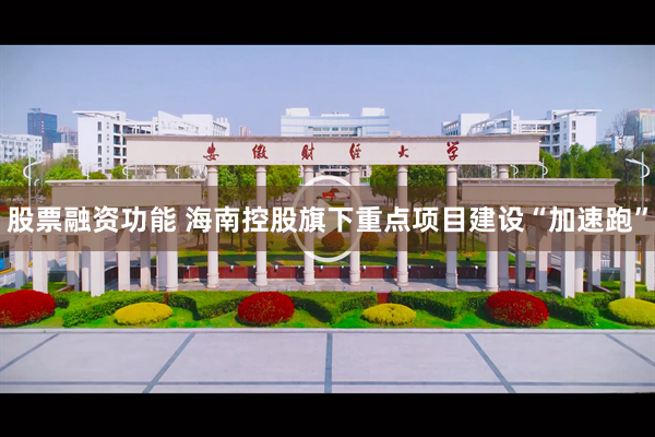 股票融资功能 海南控股旗下重点项目建设“加速跑”