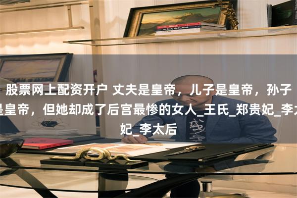 股票网上配资开户 丈夫是皇帝，儿子是皇帝，孙子也是皇帝，但她却成了后宫最惨的女人_王氏_郑贵妃_李太后