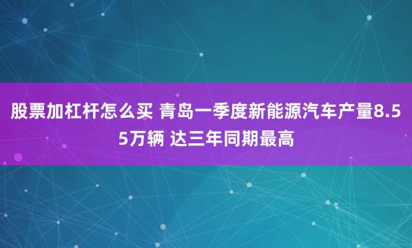 股票加杠杆怎么买 青岛一季度新能源汽车产量8.55万辆 达三年同期最高