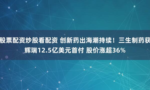 股票配资炒股看配资 创新药出海潮持续！三生制药获辉瑞12.5亿美元首付 股价涨超36%