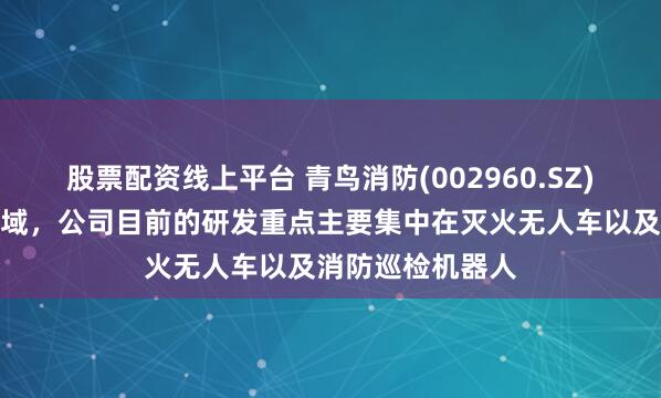 股票配资线上平台 青鸟消防(002960.SZ)：在消防装备领域，公司目前的研发重点主要集中在灭火无人车以及消防巡检机器人