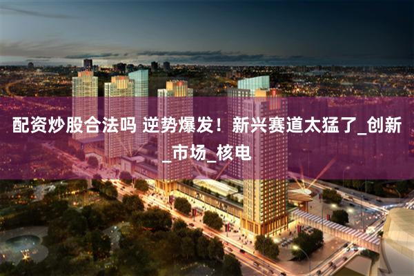 配资炒股合法吗 逆势爆发！新兴赛道太猛了_创新_市场_核电