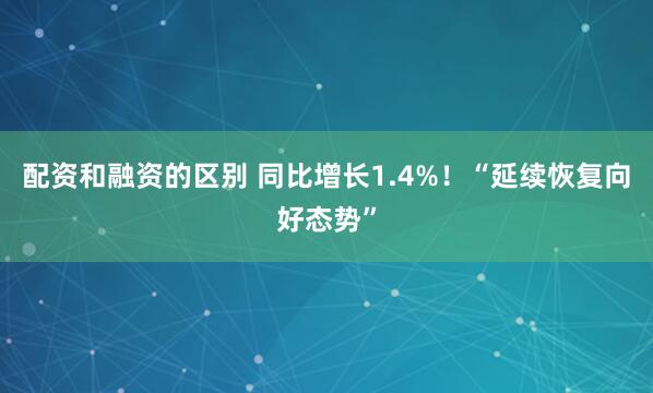 配资和融资的区别 同比增长1.4%！“延续恢复向好态势”