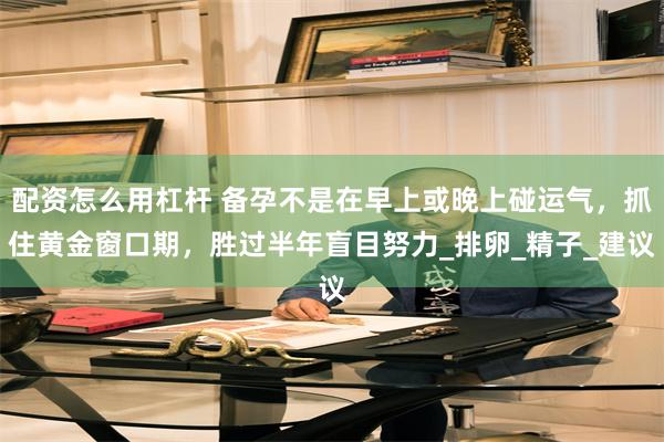 配资怎么用杠杆 备孕不是在早上或晚上碰运气，抓住黄金窗口期，胜过半年盲目努力_排卵_精子_建议