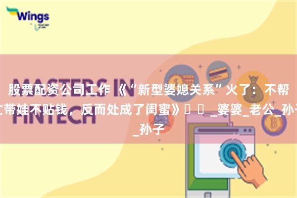 股票配资公司工作 《“新型婆媳关系”火了：不帮忙带娃不贴钱，反而处成了闺蜜》​​_婆婆_老公_孙子