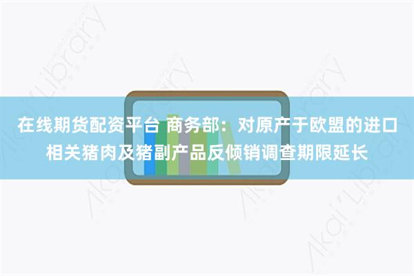 在线期货配资平台 商务部：对原产于欧盟的进口相关猪肉及猪副产品反倾销调查期限延长