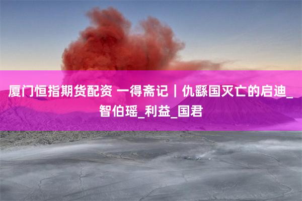 厦门恒指期货配资 一得斋记｜仇繇国灭亡的启迪_智伯瑶_利益_国君