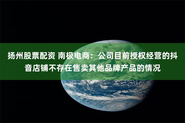 扬州股票配资 南极电商：公司目前授权经营的抖音店铺不存在售卖其他品牌产品的情况