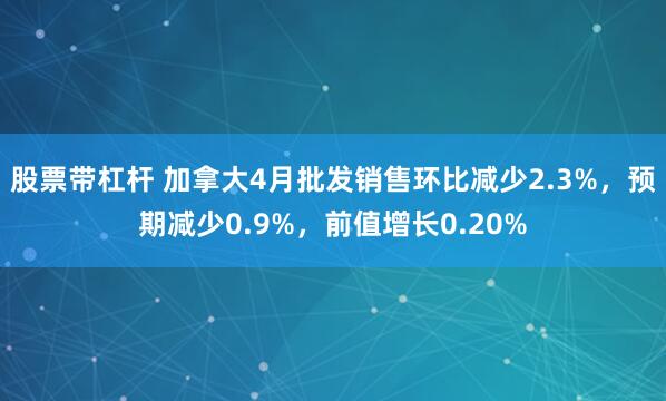 股票带杠杆 加拿大4月批发销售环比减少2.3%，预期减少0.9%，前值增长0.20%