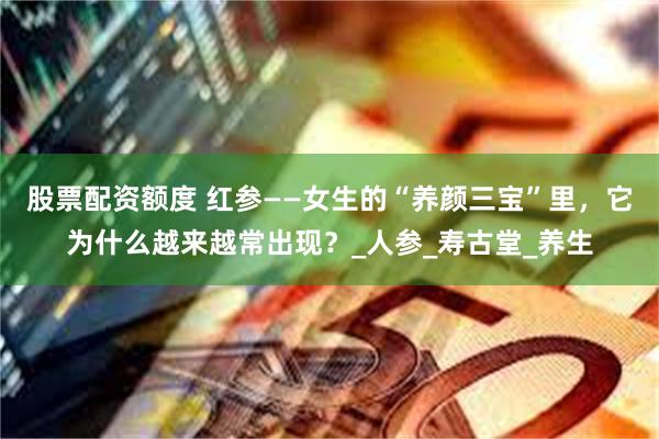 股票配资额度 红参——女生的“养颜三宝”里，它为什么越来越常出现？_人参_寿古堂_养生