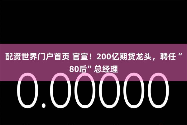 配资世界门户首页 官宣！200亿期货龙头，聘任“80后”总经理