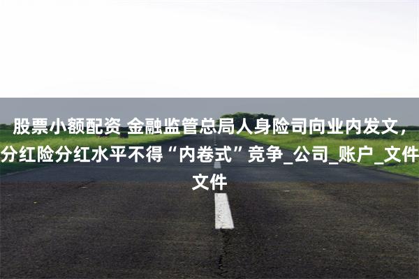 股票小额配资 金融监管总局人身险司向业内发文，分红险分红水平不得“内卷式”竞争_公司_账户_文件