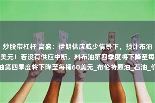 炒股带杠杆 高盛：伊朗供应减少情景下，预计布油有机会飙升至略高于90美元！若没有供应中断，料布油第四季度将下降至每桶60美元_布伦特原油_石油_价格