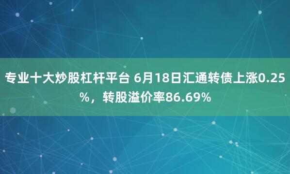 专业十大炒股杠杆平台 6月18日汇通转债上涨0.25%，转股溢价率86.69%