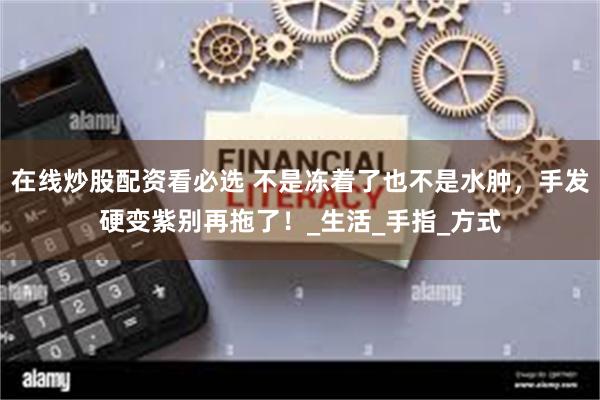 在线炒股配资看必选 不是冻着了也不是水肿，手发硬变紫别再拖了！_生活_手指_方式