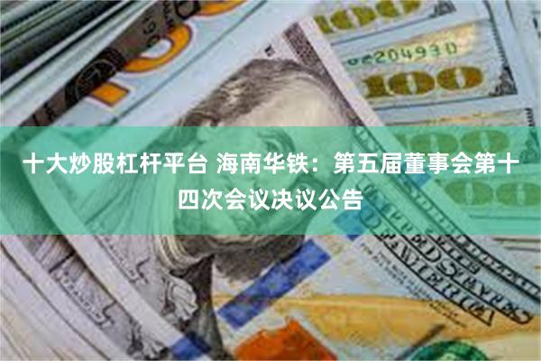 十大炒股杠杆平台 海南华铁：第五届董事会第十四次会议决议公告