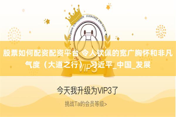 股票如何配资配资平台 令人钦佩的宽广胸怀和非凡气度（大道之行）_习近平_中国_发展