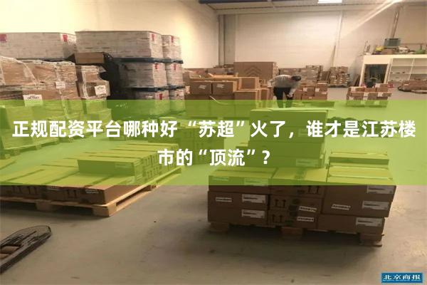 正规配资平台哪种好 “苏超”火了，谁才是江苏楼市的“顶流”？