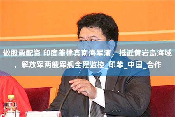 做股票配资 印度菲律宾南海军演，抵近黄岩岛海域，解放军两艘军舰全程监控_印菲_中国_合作