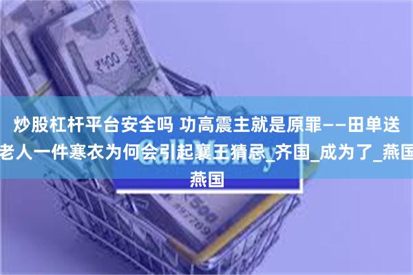 炒股杠杆平台安全吗 功高震主就是原罪——田单送老人一件寒衣为何会引起襄王猜忌_齐国_成为了_燕国