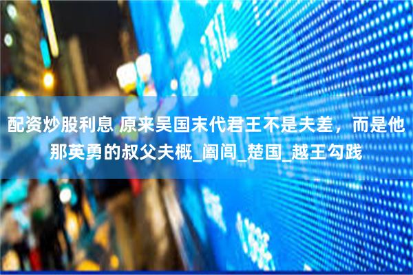 配资炒股利息 原来吴国末代君王不是夫差，而是他那英勇的叔父夫概_阖闾_楚国_越王勾践