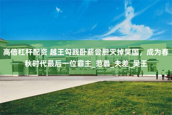 高倍杠杆配资 越王勾践卧薪尝胆灭掉吴国，成为春秋时代最后一位霸主_范蠡_夫差_吴王