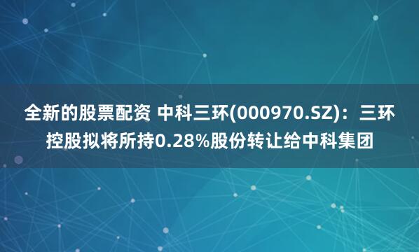 全新的股票配资 中科三环(000970.SZ)：三环控股拟将所持0.28%股份转让给中科集团