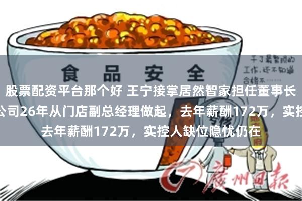 股票配资平台那个好 王宁接掌居然智家担任董事长兼CEO！已加入公司26年从门店副总经理做起，去年薪酬172万，实控人缺位隐忧仍在